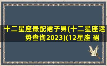 十二星座最配裙子男(十二星座运势查询2023)(12星座 裙子)